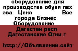 оборудование для производства обуви пвх эва › Цена ­ 5 000 000 - Все города Бизнес » Оборудование   . Дагестан респ.,Дагестанские Огни г.